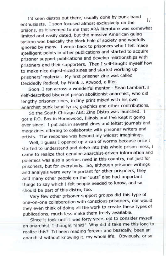 1’d seen distros out there, usually done by punk band enthusiasts. 1 soon focused aimost exclusively on the " prisons, as it seemed to me that ARA literature was somewhat limited and easily dated, but the massive American gulag system was basically the black hole of society and woefully ignored by many. 1 wrote back to prisoners who 1 felt made intelligent points in other publications and started to acquire Prisoner support publications and develop relationships with prisoners and their supporters. Then I self-taught myself how to make nice digest-sized zines and started working up prisoners’ material. My first prisoner zine was called Decidedly Radical, by Frank J. Atwood, a lifer. Soon, T ran across a wonderful mentor - Sean Lambert, a self-described bisexual prison abolitionist anarchist, who did lengthy prisoner zines, in tiny print mixed with his own anarchist punk band lyrics, graphics and other contributions. So the South Chicago ABC Zine Distro was launched. 1 got a P.O. Box in Homewood, Iilinois and I’ve kept it going ever since. 1 put ads in several zines and leftist journals and magazines offering to collaborate with prisoner writers and artists. The response was beyond my wildest imaginings. Well, T guess 1 opened up a can of worms because once I started to understand and delve into this whole prison mess, | came to realize that genuine anarchist-driven information and polemics was also a serious need in this country, not just for prisoners, but for everybody. So, although prisoner writings and analysis were very important for other prisoners, they and many other people on the “outs” also had important things to say which 1 felt people needed to know, and so should be part of this distro, too. Very few other prisoner support groups did this type of one-on-one collaboration with conscious prisoners, nor would they even think of doing all the work to create these types of publications, much less make them freely available. Since it took until 1 was forty years old to consider myself an anarchist, T thought “shiti” Why did it take me this long to realize this? 1’d been reading forever and basically, been an anarchist without knowing it, my whole life. Obviously, or so